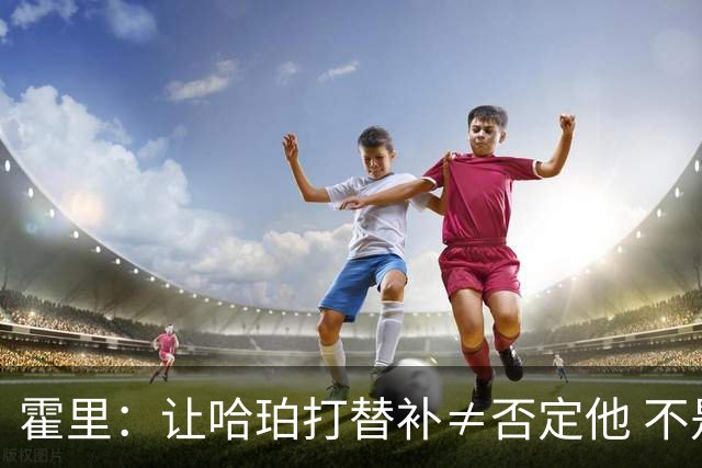 霍里：让哈珀打替补≠否定他 不是说他不是超巨&他正在路上！